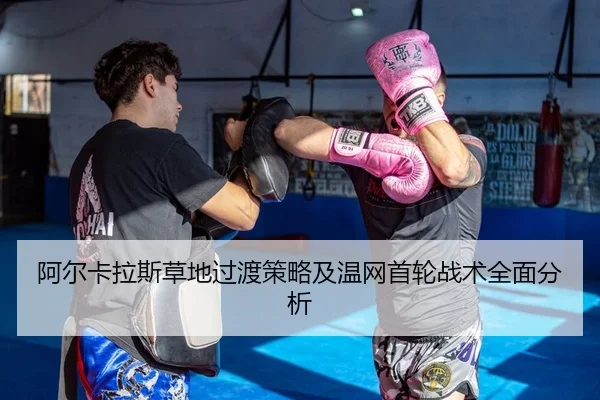 阿尔卡拉斯草地过渡策略及温网首轮战术全面分析